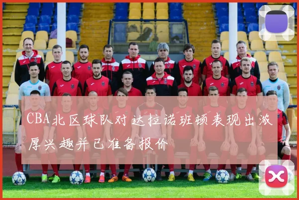 CBA北区球队对达拉诺班顿表现出浓厚兴趣并已准备报价