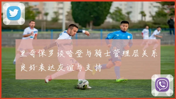 里奇保罗谈哈登与骑士管理层关系良好表达友谊与支持