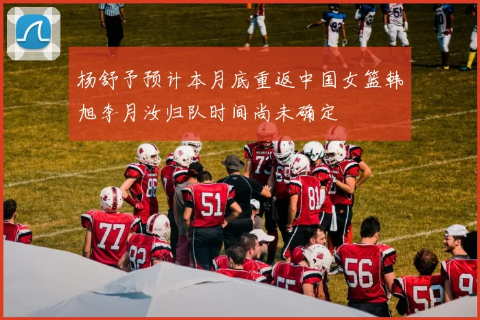 杨舒予预计本月底重返中国女篮韩旭李月汝归队时间尚未确定