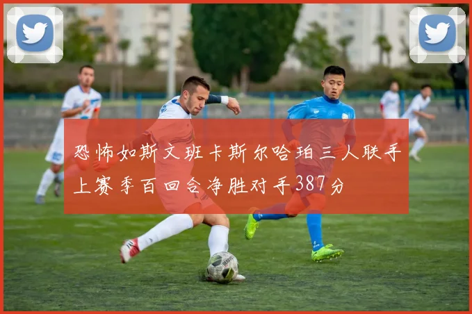 恐怖如斯文班卡斯尔哈珀三人联手上赛季百回合净胜对手387分