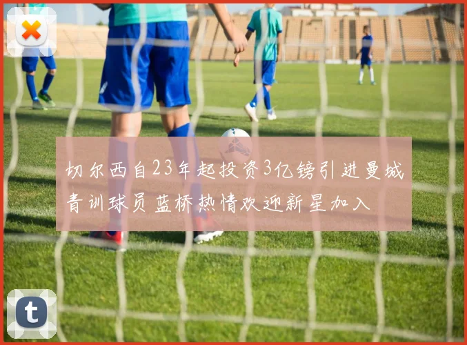 切尔西自23年起投资3亿镑引进曼城青训球员蓝桥热情欢迎新星加入