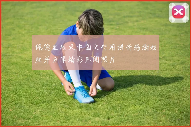 佩德里结束中国之行用拼音感谢粉丝并分享精彩见闻照片