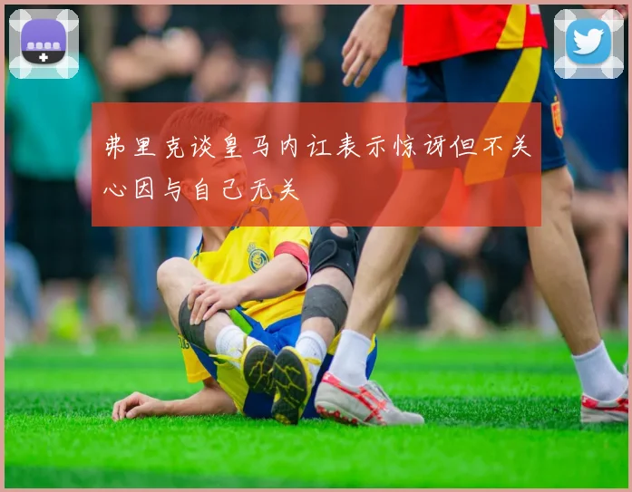 弗里克谈皇马内讧表示惊讶但不关心因与自己无关